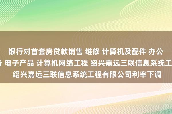 银行对首套房贷款销售 维修 计算机及配件 办公设备及配件 通讯设备 电子产品 计算机网络工程 绍兴嘉远三联信息系统工程有限公司利率下调