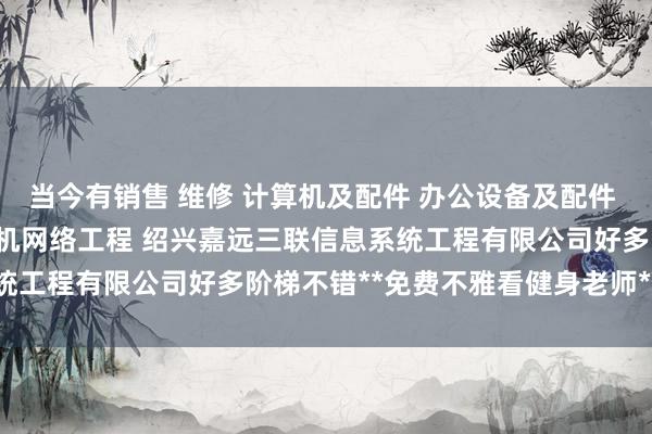 当今有销售 维修 计算机及配件 办公设备及配件 通讯设备 电子产品 计算机网络工程 绍兴嘉远三联信息系统工程有限公司好多阶梯不错**免费不雅看健身老师**的执行